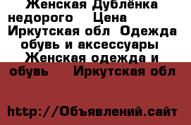 Женская Дублёнка недорого  › Цена ­ 4 500 - Иркутская обл. Одежда, обувь и аксессуары » Женская одежда и обувь   . Иркутская обл.